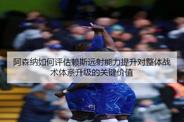 阿森纳如何评估赖斯远射能力提升对整体战术体系升级的关键价值（kaiyun）