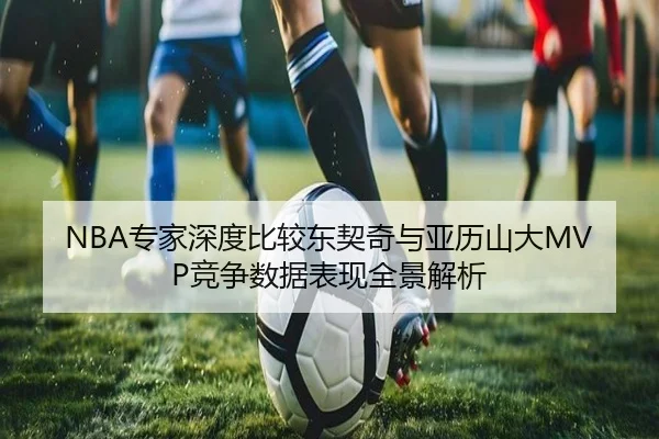NBA专家深度比较东契奇与亚历山大MVP竞争数据表现全景解析 - kaiyun