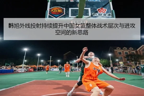 韩旭外线投射持续提升中国女篮整体战术层次与进攻空间的新思路 - kaiyun