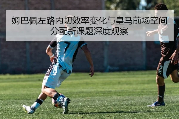 姆巴佩左路内切效率变化与皇马前场空间分配新课题深度观察 - kaiyun